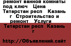 ремонт ванной комнаты под ключ › Цена ­ 25 000 - Татарстан респ., Казань г. Строительство и ремонт » Услуги   . Татарстан респ.,Казань г.